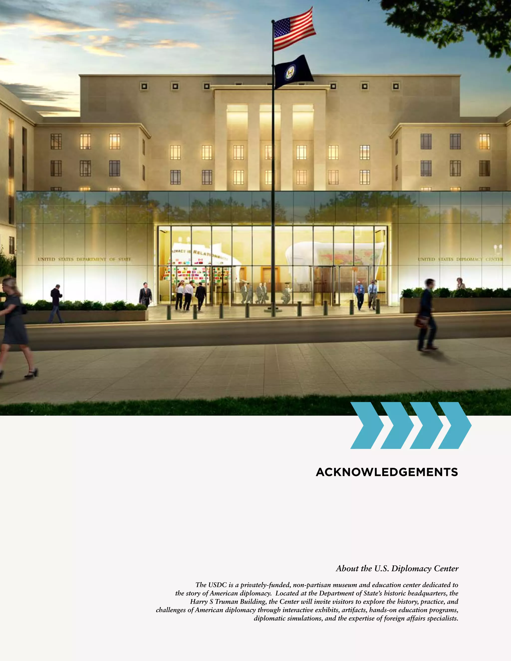 ACKNOWLEDGEMENTS
About the U.S. Diplomacy Center
The USDC is a privately-funded, non-partisan museum and education center dedicated to
the story of American diplomacy. Located at the Department of State’s historic headquarters, the
Harry S Truman Building, the Center will invite visitors to explore the history, practice, and
challenges of American diplomacy through interactive exhibits, artifacts, hands-on education programs,
diplomatic simulations, and the expertise of foreign affairs specialists.
 