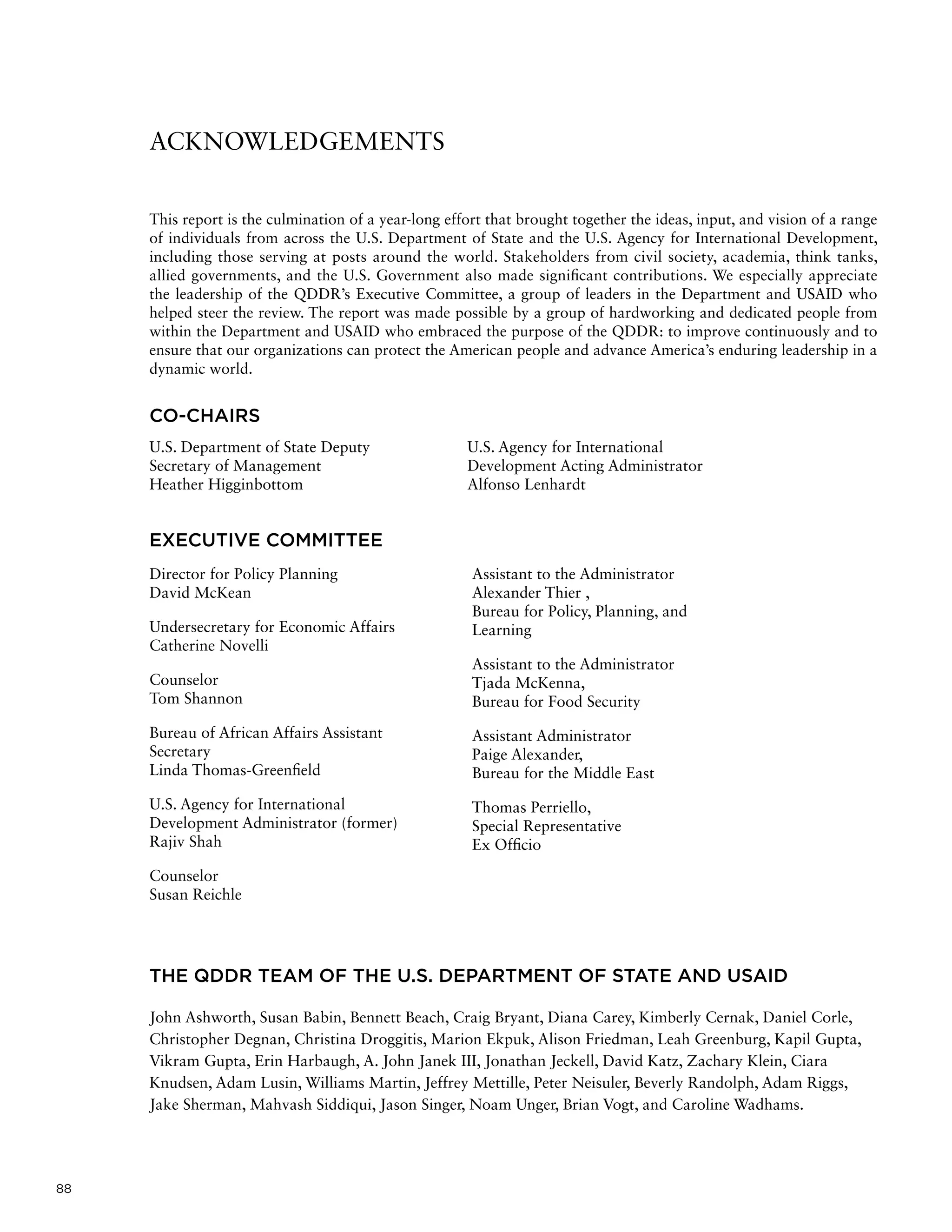 88
ACKNOWLEDGEMENTS
This report is the culmination of a year-long effort that brought together the ideas, input, and vision of a range
of individuals from across the U.S. Department of State and the U.S. Agency for International Development,
including those serving at posts around the world. Stakeholders from civil society, academia, think tanks,
allied governments, and the U.S. Government also made significant contributions. We especially appreciate
the leadership of the QDDR’s Executive Committee, a group of leaders in the Department and USAID who
helped steer the review. The report was made possible by a group of hardworking and dedicated people from
within the Department and USAID who embraced the purpose of the QDDR: to improve continuously and to
ensure that our organizations can protect the American people and advance America’s enduring leadership in a
dynamic world.
CO-CHAIRS
EXECUTIVE COMMITTEE
THE QDDR TEAM OF THE U.S. DEPARTMENT OF STATE AND USAID
John Ashworth, Susan Babin, Bennett Beach, Craig Bryant, Diana Carey, Kimberly Cernak, Daniel Corle,
Christopher Degnan, Christina Droggitis, Marion Ekpuk, Alison Friedman, Leah Greenburg, Kapil Gupta,
Vikram Gupta, Erin Harbaugh, A. John Janek III, Jonathan Jeckell, David Katz, Zachary Klein, Ciara
Knudsen, Adam Lusin, Williams Martin, Jeffrey Mettille, Peter Neisuler, Beverly Randolph, Adam Riggs,
Jake Sherman, Mahvash Siddiqui, Jason Singer, Noam Unger, Brian Vogt, and Caroline Wadhams.
Director for Policy Planning
David McKean
Undersecretary for Economic Affairs
Catherine Novelli
Counselor
Tom Shannon
Bureau of African Affairs Assistant
Secretary
Linda Thomas-Greenfield
U.S. Agency for International
Development Administrator (former)
Rajiv Shah
Counselor
Susan Reichle
Assistant to the Administrator
Alexander Thier ,
Bureau for Policy, Planning, and
Learning
Assistant to the Administrator
Tjada McKenna,
Bureau for Food Security
Assistant Administrator
Paige Alexander,
Bureau for the Middle East
Thomas Perriello,
Special Representative
Ex Officio
U.S. Department of State Deputy
Secretary of Management
Heather Higginbottom
U.S. Agency for International
Development Acting Administrator
Alfonso Lenhardt
 