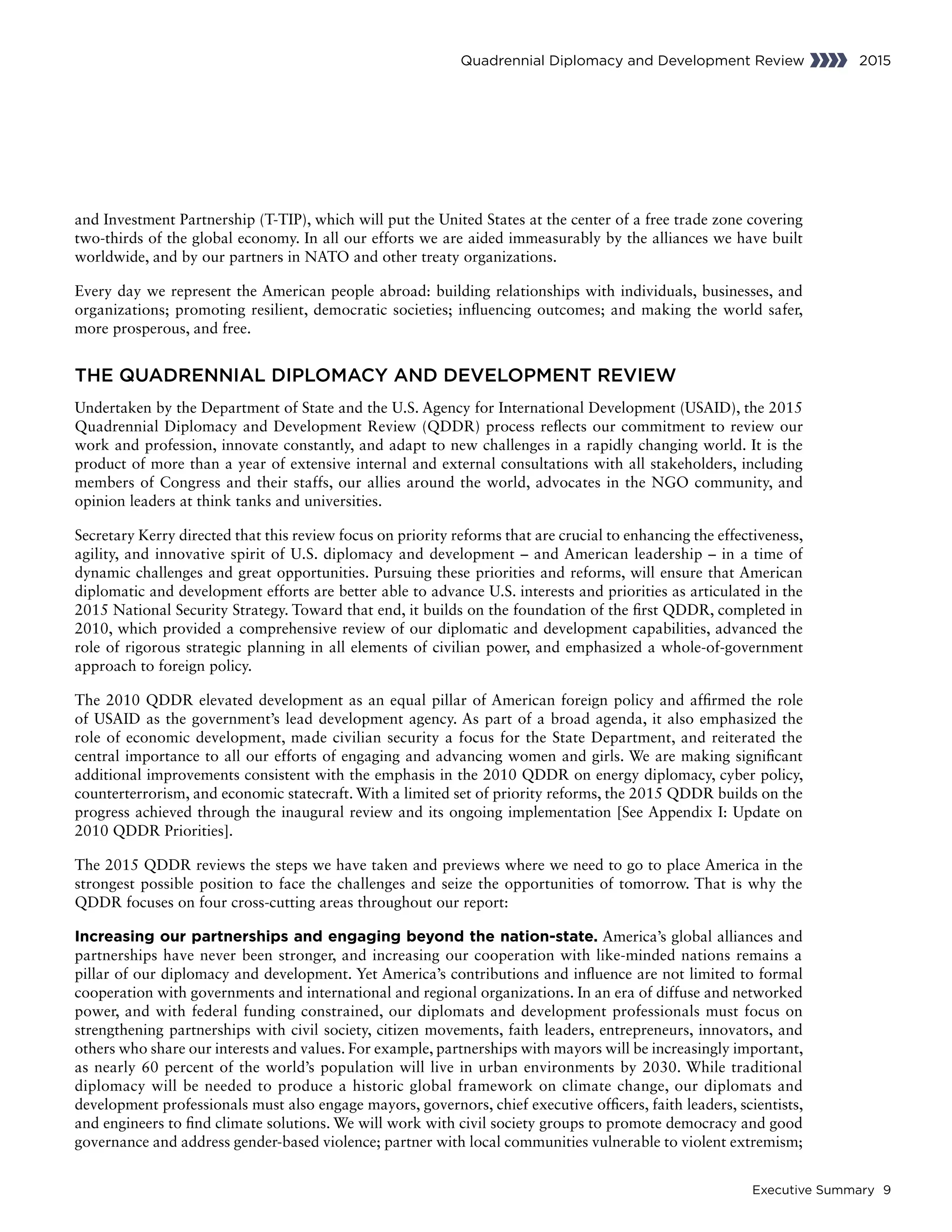 Executive Summary 9
Quadrennial Diplomacy and Development Review 2015
and Investment Partnership (T-TIP), which will put the United States at the center of a free trade zone covering
two-thirds of the global economy. In all our efforts we are aided immeasurably by the alliances we have built
worldwide, and by our partners in NATO and other treaty organizations.
Every day we represent the American people abroad: building relationships with individuals, businesses, and
organizations; promoting resilient, democratic societies; influencing outcomes; and making the world safer,
more prosperous, and free.
THE QUADRENNIAL DIPLOMACY AND DEVELOPMENT REVIEW
Undertaken by the Department of State and the U.S. Agency for International Development (USAID), the 2015
Quadrennial Diplomacy and Development Review (QDDR) process reflects our commitment to review our
work and profession, innovate constantly, and adapt to new challenges in a rapidly changing world. It is the
product of more than a year of extensive internal and external consultations with all stakeholders, including
members of Congress and their staffs, our allies around the world, advocates in the NGO community, and
opinion leaders at think tanks and universities.
Secretary Kerry directed that this review focus on priority reforms that are crucial to enhancing the effectiveness,
agility, and innovative spirit of U.S. diplomacy and development – and American leadership – in a time of
dynamic challenges and great opportunities. Pursuing these priorities and reforms, will ensure that American
diplomatic and development efforts are better able to advance U.S. interests and priorities as articulated in the
2015 National Security Strategy. Toward that end, it builds on the foundation of the first QDDR, completed in
2010, which provided a comprehensive review of our diplomatic and development capabilities, advanced the
role of rigorous strategic planning in all elements of civilian power, and emphasized a whole-of-government
approach to foreign policy.
The 2010 QDDR elevated development as an equal pillar of American foreign policy and affirmed the role
of USAID as the government’s lead development agency. As part of a broad agenda, it also emphasized the
role of economic development, made civilian security a focus for the State Department, and reiterated the
central importance to all our efforts of engaging and advancing women and girls. We are making significant
additional improvements consistent with the emphasis in the 2010 QDDR on energy diplomacy, cyber policy,
counterterrorism, and economic statecraft. With a limited set of priority reforms, the 2015 QDDR builds on the
progress achieved through the inaugural review and its ongoing implementation [See Appendix I: Update on
2010 QDDR Priorities].
The 2015 QDDR reviews the steps we have taken and previews where we need to go to place America in the
strongest possible position to face the challenges and seize the opportunities of tomorrow. That is why the
QDDR focuses on four cross-cutting areas throughout our report:
Increasing our partnerships and engaging beyond the nation-state. America’s global alliances and
partnerships have never been stronger, and increasing our cooperation with like-minded nations remains a
pillar of our diplomacy and development. Yet America’s contributions and influence are not limited to formal
cooperation with governments and international and regional organizations. In an era of diffuse and networked
power, and with federal funding constrained, our diplomats and development professionals must focus on
strengthening partnerships with civil society, citizen movements, faith leaders, entrepreneurs, innovators, and
others who share our interests and values. For example, partnerships with mayors will be increasingly important,
as nearly 60 percent of the world’s population will live in urban environments by 2030. While traditional
diplomacy will be needed to produce a historic global framework on climate change, our diplomats and
development professionals must also engage mayors, governors, chief executive officers, faith leaders, scientists,
and engineers to find climate solutions. We will work with civil society groups to promote democracy and good
governance and address gender-based violence; partner with local communities vulnerable to violent extremism;
 