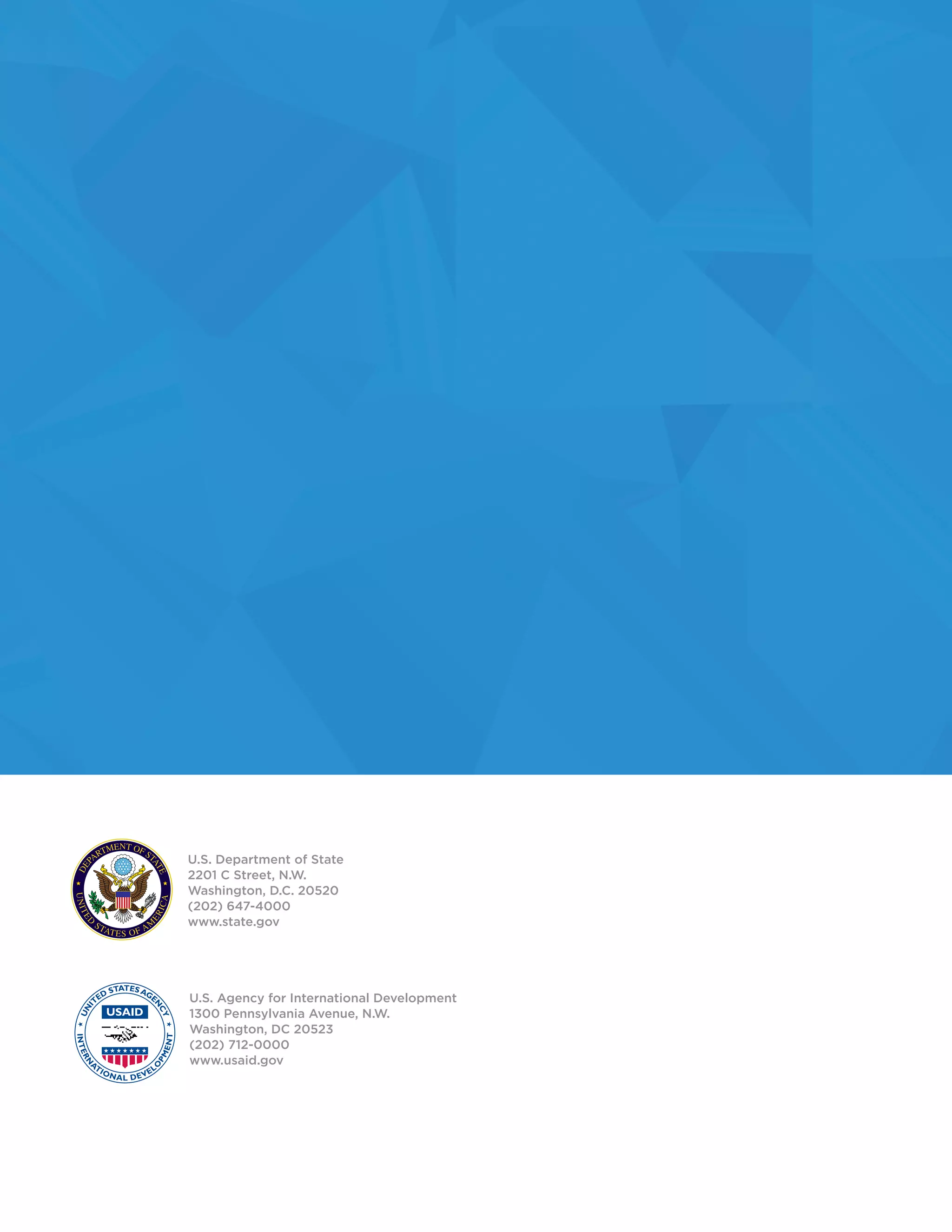 U.S. Department of State
2201 C Street, N.W.
Washington, D.C. 20520
(202) 647-4000
www.state.gov
U.S. Agency for International Development
1300 Pennsylvania Avenue, N.W.
Washington, DC 20523
(202) 712-0000
www.usaid.gov
 