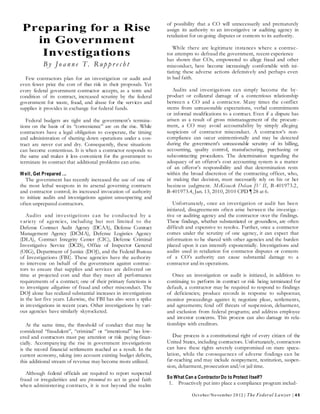 Oct ober/November 2012 | The Federal Lawyer | 45
Preparing for a Rise
in Government
Investigations
B y Jo a nne T . R up p r e ch t
Few contractors plan for an investigation or audit and
even fewer price the cost of that risk in their proposals. Yet
every federal government contractor accepts, as a term and
condition of its contract, increased scrutiny by the federal
government for waste, fraud, and abuse for the services and
supplies it provides in exchange for federal funds.
Federal budgets are tight and the government’s termina-
tions on the basis of its “convenience” are on the rise. While
contractors have a legal obligation to cooperate, the timing
and administration of shutting down operations under a con-
tract are never cut and dry. Consequently, these situations
can become contentious. It is when a contractor responds to
the same and makes it less convenient for the government to
terminate its contract that additional problems can arise.
Well, Get Prepared ...
The government has recently increased the use of one of
the most lethal weapons in its arsenal governing contracts
and contractor control; its increased invocation of authority
to initiate audits and investigations against unsuspecting and
often unprepared contractors.
Audits and investigations can be conducted by a
variety of agencies, including but not limited to the
Defense Contract Audit Agency (DCAA), Defense Contract
Management Agency (DCMA), Defense Logistics Agency
(DLA), Contract Integrity Center (CIC), Defense Criminal
Investigative Service (DCIS), Office of Inspector General
(OIG), Department of Justice (DOJ), and the Federal Bureau
of Investigations (FBI). These agencies have the authority
to intervene on behalf of the government against contrac-
tors to ensure that supplies and services are delivered on
time at projected cost and that they meet all performance
requirements of a contract; one of their primary functions is
to investigate allegations of fraud and other misconduct. The
DOJ alone has realized substantial increases in investigations
in the last five years. Likewise, the FBI has also seen a spike
in investigations in recent years. Other investigations by vari-
ous agencies have similarly skyrocketed.
At the same time, the threshold of conduct that may be
considered “fraudulent”, “criminal” or “intentional” has low-
ered and contractors must pay attention or risk paying finan-
cially. Accompanying the rise in government investigations
is the record financial settlements reached as a result. In the
current economy, taking into account existing budget deficits,
this additional stream of revenue may become more utilized.
Although federal officials are required to report suspected
fraud or irregularities and are presumed to act in good faith
when administering contracts, it is not beyond the realm
of possibility that a CO will unnecessarily and prematurely
assign its authority to an investigative or auditing agency in
retaliation for on-going disputes or contests to its authority.
While there are legitimate instances where a contrac-
tor attempts to defraud the government, recent experience
has shown that COs, empowered to allege fraud and other
misconduct, have become increasingly comfortable with ini-
tiating these adverse actions defensively and perhaps even
in bad faith.
Audits and investigations can simply become the by-
product or collateral damage of a contentious relationship
between a CO and a contractor. Many times the conflict
stems from unreasonable expectations, verbal commitments
or informal modifications to a contract. Even if a dispute has
arisen as a result of gross mismanagement of the procure-
ment, a CO may avoid accountability by simply alleging
suspicions of contractor misconduct. A contractor’s non-
compliance can occur unintentionally and may be detected
during the government’s unreasonable scrutiny of its billing,
accounting, quality control, manufacturing, purchasing or
subcontracting procedures. The determination regarding the
adequacy of an offeror’s cost accounting system is a matter
of an offeror’s responsibility and that determination rests
within the broad discretion of the contracting officer, who,
in making that decision, must necessarily rely on his or her
business judgment. McKissack Delcan JV II, B-401973.2,
B-401973.4, Jan. 13, 2010, 2010 CPD ¶ 28 at 6.
Unfortunately, once an investigation or audit has been
initiated, disagreements often arise between the investiga -
tive or auditing agency and the contractor over the findings.
These findings, whether substantiated or groundless, are often
difficult and expensive to resolve. Further, once a contractor
comes under the scrutiny of one agency, it can expect that
information to be shared with other agencies and the burden
placed upon it can intensify exponentially. Investigations and
audits used in retaliation for contractor disputes or contests
of a CO’s authority can cause substantial damage to a
contractor and its operations.
Once an investigation or audit is initiated, in addition to
continuing to perform its contract or risk being terminated for
default, a contractor may be required to respond to findings
of deficiencies; produce records in response to subpoenas;
monitor proceedings against it; negotiate pleas, settlements,
and agreements; fend off threats of suspension, debarment,
and exclusion from federal programs; and address employee
and investor concerns. This process can also damage its rela-
tionships with creditors.
Due process is a constitutional right of every citizen of the
United States, including contractors. Unfortunately, contractors
can have these rights severely compromised on mere specu-
lation, while the consequences of adverse findings can be
far-reaching and may include nonpayment, restitution, suspen-
sion, debarment, prosecution and/or jail time.
So What Can a ContractorDo to Protect Itself?
1. Proactively put into place a compliance program includ-
 