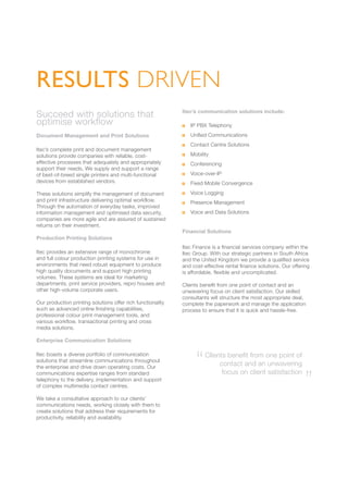 RESULTS DRIVEN
Succeed with solutions that
optimise workflow
Document Management and Print Solutions
Itec’s complete print and document management
solutions provide companies with reliable, cost-
effective processes that adequately and appropriately
support their needs. We supply and support a range
of best-of-breed single printers and multi-functional
devices from established vendors.
These solutions simplify the management of document
and print infrastructure delivering optimal workflow.
Through the automation of everyday tasks, improved
information management and optimised data security,
companies are more agile and are assured of sustained
returns on their investment.
Production Printing Solutions
Itec provides an extensive range of monochrome
and full colour production printing systems for use in
environments that need robust equipment to produce
high quality documents and support high printing
volumes. These systems are ideal for marketing
departments, print service providers, repro houses and
other high-volume corporate users.
Our production printing solutions offer rich functionality
such as advanced online finishing capabilities,
professional colour print management tools, and
various workflow, transactional printing and cross
media solutions.
Enterprise Communication Solutions
Itec boasts a diverse portfolio of communication
solutions that streamline communications throughout
the enterprise and drive down operating costs. Our
communications expertise ranges from standard
telephony to the delivery, implementation and support
of complex multimedia contact centres.
We take a consultative approach to our clients’
communications needs, working closely with them to
create solutions that address their requirements for
productivity, reliability and availability.
Itec’s communication solutions include:
	 IP PBX Telephony
	 Unified Communications
	 Contact Centre Solutions
	 Mobility
	 Conferencing
	 Voice-over-IP
	 Fixed Mobile Convergence
	 Voice Logging
	 Presence Management
	 Voice and Data Solutions
Financial Solutions
Itec Finance is a financial services company within the
Itec Group. With our strategic partners in South Africa
and the United Kingdom we provide a qualified service
and cost-effective rental finance solutions. Our offering
is affordable, flexible and uncomplicated.
Clients benefit from one point of contact and an
unwavering focus on client satisfaction. Our skilled
consultants will structure the most appropriate deal,
complete the paperwork and manage the application
process to ensure that it is quick and hassle-free.
Clients benefit from one point of
contact and an unwavering
focus on client satisfaction
“ “
 