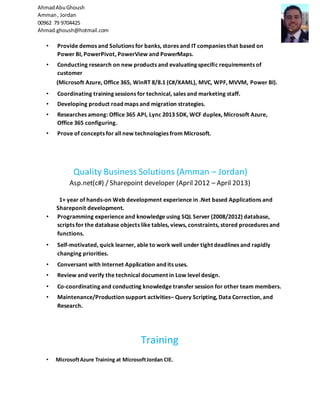 AhmadAbuGhoush
Amman, Jordan
00962 79 9704425
Ahmad.ghoush@hotmail.com
• Provide demos and Solutions for banks, stores and IT companies that based on
Power BI, PowerPivot, PowerView and PowerMaps.
• Conducting research on new products and evaluating specific requirements of
customer
(Microsoft Azure, Office 365, WinRT 8/8.1 (C#/XAML), MVC, WPF, MVVM, Power BI).
• Coordinating training sessions for technical, sales and marketing staff.
• Developing product road maps and migration strategies.
• Researches among: Office 365 API, Lync 2013 SDK, WCF duplex, Microsoft Azure,
Office 365 configuring.
• Prove of concepts for all new technologies from Microsoft.
Quality Business Solutions (Amman – Jordan)
Asp.net(c#) / Sharepoint developer (April 2012 – April 2013)
1+ year of hands-on Web development experience in .Net based Applications and
Shareponit development.
• Programming experience and knowledge using SQL Server (2008/2012) database,
scripts for the database objects like tables, views, constraints, stored procedures and
functions.
• Self-motivated, quick learner, able to work well under tight deadlines and rapidly
changing priorities.
• Conversant with Internet Application and its uses.
• Review and verify the technical document in Low level design.
• Co-coordinating and conducting knowledge transfer session for other team members.
• Maintenance/Production support activities– Query Scripting, Data Correction, and
Research.
Training
• MicrosoftAzure Training at MicrosoftJordan CIE.
 