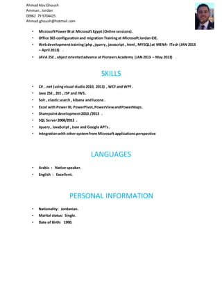 AhmadAbuGhoush
Amman, Jordan
00962 79 9704425
Ahmad.ghoush@hotmail.com
• MicrosoftPower BI at Microsoft Egypt (Online sessions).
• Office 365 configurationand migration Trainingat Microsoft Jordan CIE.
• Webdevelopmenttraining(php, jquery, javascript , html , MYSQL) at MENA- ITech (JAN 2013
– April 2013) .
• JAVA 2SE , objectorientedadvance at PioneersAcademy (JAN2013 – May 2013) .
SKILLS
• C# , .net (usingvisual studio2010, 2013) , WCFand WPF .
• Java 2SE , 2EE , JSP and JWS.
• Solr , elasticsearch , kibana and lucene .
• Excel with Power BI, PowerPivot,PowerViewandPowerMaps.
• Sharepointdevelopment2010 /2013 .
• SQL Server2008/2012 .
• Jquery, JavaScript , Json and Google API’s.
• Integrationwith other systemfrom Microsoft applicationsperspective
LANGUAGES
• Arabic : Native speaker.
• English : Excellent.
PERSONAL INFORMATION
• Nationality: Jordanian.
• Marital status: Single.
• Date of Birth: 1990.
 