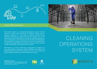PBA Solutions believes in orchestrating technologies to deliver innovative
solutions to industry specific problems and solutions. Drawing upon our
extensive experience in a wide range of industries, including Trading,
Distribution, Manufacturing, Security Services and Logistics, we are well
positioned to serve the Cleaning Services industry by enhancing productivity in
areas of Operations, Human Resource, Payroll and Workforce Management.
Key organisations in Singapore has endorsed our vision for the industry and is
currently in the process of leading a consortium of cleaning services companies
to effect rapid adoption of technology within the industry.
PBA Solutions is a member of PBA Group. Headquartered in Singapore, the
group has interests in Aerospace, Precision Bearings, Linear Motors and
Spindle Repairs and Services. PBA Solutions is the IT arm of the group and
delivers software and services to all other members of the group.
About PBA Solutions
PBA Solutions Pte Ltd
505 Yishun Industrial Park A, PBA Building, (S) 768733
Tel +65 6576 6776 • Email sales@pbasolutions.com
Website www.pbasolutions.com
CLEANING
OPERATIONS
SYSTEM
 