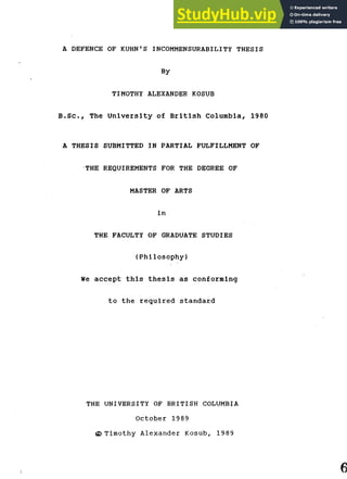 A DEFENCE OF KUHN'S INCOMMENSURABILITY THESIS
By
TIMOTHY ALEXANDER KOSUB
B . S c , The U n i v e r s i t y o f B r i t i s h Columbia, 1980
A THESIS SUBMITTED IN PARTIAL FULFILLMENT OF
THE REQUIREMENTS FOR THE DEGREE OF
MASTER OF ARTS
i n
THE FACULTY OF GRADUATE STUDIES
( P h i l o s o p h y )
We a c c e p t t h i s t h e s i s as conforming
to the r e q u i r e d s t a n d a r d
THE UNIVERSITY OF BRITISH COLUMBIA
October 1989
© Timothy Alexander Kosub, 1989
 