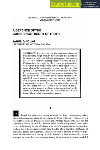 JOURNAL OF PHILOSOPHICAL RESEARCH
VOLUME XXVI, 2001
A DEFENCE OFTHE
COHERENCE THEORY OFTRUTH
JAMES O. YOUNG
UNIVERSITY OF VICTORIA, CANADA
ABSTRACT: Recent critics of the coherence theory of
truth (notably Ralph Walker) have alleged that the theory
is incoherent, since its defence presupposes the correct-
ness of the contrary correspondence theory of truth.
Coherentists must specify the system of propositions
with which true propositons cohere (the specified sys-
tem). Generally, coherentists claim that the specified
system is a system composed of propositions believed
by a community. Critics of coherentism maintain that
the coherentist's assertions about which system is the
specified system must be true, not because they cohere
with a system of beliefs, but because of facts about what
a community believes. I argue that coherentists can ad-
mit that there are facts about what systems of beliefs
communities accept, without being committed to the
claim that these facts are the truth conditions of sen-
tences about what communities accept.
I
!U!lthOUgh the coherence theory of truth has few contemporary advo-
cates, it has recently come in for a spate of fresh criticism. l This essay is a
rejoinder to some of this recent criticism. Perhaps because the case for the
coherence theory of truth has seldom been satisfactorily stated, most criti-
cisms of the theory do not take issue with specific arguments for the position.
Rather, the critics of coherentism have tried to show that it is incoherent or
that it has absurd consequences. This essay does not provide a complete argu-
ment for the coherence theory of truth. Instead, it demonstrates that recent
attempts to show that the coherence theory is incoherent are unsuccessful. I
 