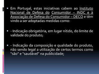  Em Portugal, estas iniciativas cabem ao Instituto
  Nacional de Defesa do Consumidor – INDC e à
  Associação de Defesa do Consumidor – DECO e têm
  vindo a ser adoptadas medidas como:

 - Indicação obrigatória, em lugar nítido, do limite de
  validade do produto;

 - Indicação da composição e qualidade do produto,
  não sendo legal a utilização de certos termos como
  “são” e “saudável” na publicidade;
 