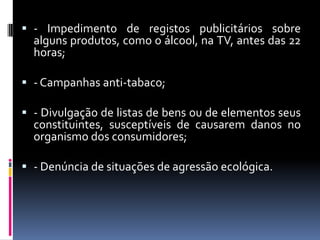  - Impedimento de registos publicitários sobre
  alguns produtos, como o álcool, na TV, antes das 22
  horas;

 - Campanhas anti-tabaco;

 - Divulgação de listas de bens ou de elementos seus
  constituintes, susceptíveis de causarem danos no
  organismo dos consumidores;

 - Denúncia de situações de agressão ecológica.
 