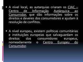  A nível local, as autarquias criaram os CIAC –
  Centro de Informação Autárquica ao
  Consumidor, que dão informações sobre os
  direitos e deveres dos consumidores e ajudam à
  resolução de conflitos.

 A nível europeu, existem políticas comunitárias
  e instituições europeias que salvaguardam os
  direitos    dos    consumidores     europeus,
  nomeadamente o Centro Europeu do
  Consumidor.
 
