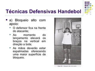 Técnicas Defensivas Handebol
 a) Bloqueio alto com
apoio:
 O defensor fica na frente
do atacante;
 Ao momento do
lançamento elevará os
braços na vertical em
direção a bola;
 As mãos deverão estar
espalmadas oferecendo
uma maior superfície de
bloqueio.
 