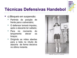 Técnicas Defensivas Handebol
 c) Bloqueio em suspensão:
 Partindo da posição de
frente para o adversário;
 O defensor tomará impulso,
após o atacante ter saltado;
 Para no momento do
lançamento elevar os
braços;
 Dirigindo as mãos abertas
para a bola no intuito de
atacá-la de forma decisiva
no último instante.
 