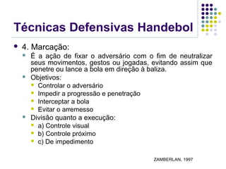 Técnicas Defensivas Handebol
 4. Marcação:
 É a ação de fixar o adversário com o fim de neutralizar
seus movimentos, gestos ou jogadas, evitando assim que
penetre ou lance a bola em direção à baliza.
 Objetivos:
 Controlar o adversário
 Impedir a progressão e penetração
 Interceptar a bola
 Evitar o arremesso
 Divisão quanto a execução:
 a) Controle visual
 b) Controle próximo
 c) De impedimento
ZAMBERLAN, 1997
 