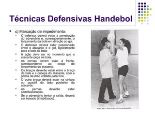 Técnicas Defensivas Handebol
 c) Marcação de impedimento:
 O defensor deverá evitar a penetração
do adversário e, conseqüentemente, o
lançamento da bola em direção ao gol.
 O defensor deverá estar posicionado
entre o atacante e o gol, ligeiramente
para o lado da bola.
 A ação deve ser no momento que o
atacante pega na bola.
 As pernas devem estar á frente,
correspondente ao braço de
lançamento do atacante.
 Os braços deverão estar entre o braço
da bola e a cabeça do atacante, com a
palma da mão voltada para fora.
 O outro braço deverá estar na cintura
ou quadril do lado posterior do
atacante.
 As pernas deverão estar
semiflexionadas.
 Se o adversário tentar a saída, deverá
ser travado (imobilizado).
 