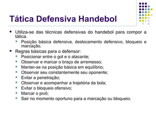 Tática Defensiva Handebol
 Utiliza-se das técnicas defensivas do handebol para compor a
tática.
 Posição básica defensiva, deslocamento defensivo, bloqueio e
marcação.
 Regras básicas para o defensor:
 Posicionar entre o gol e o atacante;
 Observar e marcar o braço de arremesso;
 Manter-se na posição básica em equilíbrio;
 Observar seu constantemente seu oponente;
 Evitar a penetração;
 Observar e acompanhar a trajetória da bola;
 Evitar o bloqueio ofensivo;
 Marcar o pivô;
 Sair no momento oportuno para a marcação ou bloqueio.
 