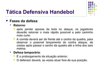 Tática Defensiva Handebol
 Fases da defesa:
 Retorno:
 após perder aposse de bola no ataque, os jogadores
deverão retornar o mais rápido possível e pelo caminho
mais curto.
 A corrida deverá ser de frente até o centro da quadra, para
observar o possível lançamento do contra ataque, de
costas após passar o centro da quadra até a linha dos seis
metros.
 Defesa temporária:
 É o prolongamento da situação anterior.
 O defensor deverá, as vezes atuar fora de sua posição.
 