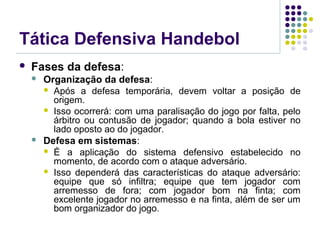 Tática Defensiva Handebol
 Fases da defesa:
 Organização da defesa:
 Após a defesa temporária, devem voltar a posição de
origem.
 Isso ocorrerá: com uma paralisação do jogo por falta, pelo
árbitro ou contusão de jogador; quando a bola estiver no
lado oposto ao do jogador.
 Defesa em sistemas:
 É a aplicação do sistema defensivo estabelecido no
momento, de acordo com o ataque adversário.
 Isso dependerá das características do ataque adversário:
equipe que só infiltra; equipe que tem jogador com
arremesso de fora; com jogador bom na finta; com
excelente jogador no arremesso e na finta, além de ser um
bom organizador do jogo.
 