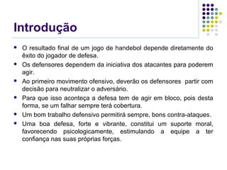 Introdução
 O resultado final de um jogo de handebol depende diretamente do
êxito do jogador de defesa.
 Os defensores dependem da iniciativa dos atacantes para poderem
agir.
 Ao primeiro movimento ofensivo, deverão os defensores partir com
decisão para neutralizar o adversário.
 Para que isso aconteça a defesa tem de agir em bloco, pois desta
forma, se um falhar sempre terá cobertura.
 Um bom trabalho defensivo permitirá sempre, bons contra-ataques.
 Uma boa defesa, forte e vibrante, constitui um suporte moral,
favorecendo psicologicamente, estimulando a equipe a ter
confiança nas suas próprias forças.
 