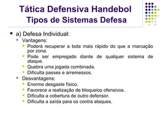 Tática Defensiva Handebol
Tipos de Sistemas Defesa
 a) Defesa Individual:
 Vantagens:
 Poderá recuperar a bola mais rápido do que a marcação
por zona.
 Pode ser empregado diante de qualquer sistema de
ataque.
 Quebra uma jogada combinada.
 Dificulta passes e arremessos.
 Desvantagens:
 Enorme desgaste físico.
 Favorece a realização de bloqueios ofensivos.
 Dificulta a cobertura de outro defensor.
 Dificulta a saída para os contra ataques.
 