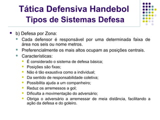 Tática Defensiva Handebol
Tipos de Sistemas Defesa
 b) Defesa por Zona:
 Cada defensor é responsável por uma determinada faixa de
área nos seis ou nome metros.
 Preferencialmente os mais altos ocupam as posições centrais.
 Características:
 É considerado o sistema de defesa básica;
 Posições são fixas;
 Não é tão exaustiva como a individual;
 Da sentido de responsabilidade coletiva;
 Possibilita ajuda a um companheiro;
 Reduz os arremessos a gol;
 Dificulta a movimentação do adversário;
 Obriga o adversário a arremessar de meia distância, facilitando a
ação da defesa e do goleiro.
 