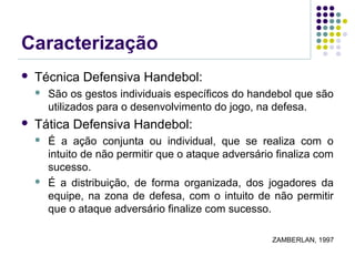 Caracterização
 Técnica Defensiva Handebol:
 São os gestos individuais específicos do handebol que são
utilizados para o desenvolvimento do jogo, na defesa.
 Tática Defensiva Handebol:
 É a ação conjunta ou individual, que se realiza com o
intuito de não permitir que o ataque adversário finaliza com
sucesso.
 É a distribuição, de forma organizada, dos jogadores da
equipe, na zona de defesa, com o intuito de não permitir
que o ataque adversário finalize com sucesso.
ZAMBERLAN, 1997
 