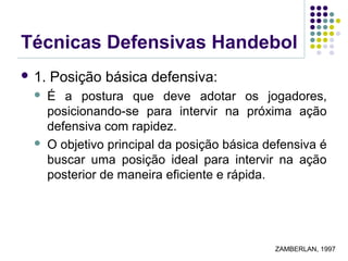 Técnicas Defensivas Handebol
 1. Posição básica defensiva:
 É a postura que deve adotar os jogadores,
posicionando-se para intervir na próxima ação
defensiva com rapidez.
 O objetivo principal da posição básica defensiva é
buscar uma posição ideal para intervir na ação
posterior de maneira eficiente e rápida.
ZAMBERLAN, 1997
 