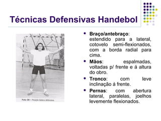 Técnicas Defensivas Handebol
 Braço/antebraço:
estendido para a lateral,
cotovelo semi-flexionados,
com a borda radial para
cima.
 Mãos: espalmadas,
voltadas p/ frente e á altura
do obro.
 Tronco: com leve
inclinação á frente.
 Pernas: com abertura
lateral, paralelas, joelhos
levemente flexionados.
 