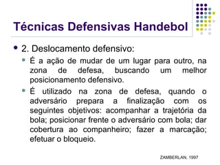 Técnicas Defensivas Handebol
 2. Deslocamento defensivo:
 É a ação de mudar de um lugar para outro, na
zona de defesa, buscando um melhor
posicionamento defensivo.
 É utilizado na zona de defesa, quando o
adversário prepara a finalização com os
seguintes objetivos: acompanhar a trajetória da
bola; posicionar frente o adversário com bola; dar
cobertura ao companheiro; fazer a marcação;
efetuar o bloqueio.
ZAMBERLAN, 1997
 