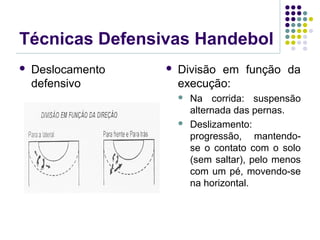Técnicas Defensivas Handebol
 Deslocamento
defensivo
 Divisão em função da
execução:
 Na corrida: suspensão
alternada das pernas.
 Deslizamento:
progressão, mantendo-
se o contato com o solo
(sem saltar), pelo menos
com um pé, movendo-se
na horizontal.
 