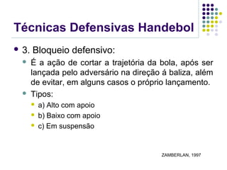 Técnicas Defensivas Handebol
 3. Bloqueio defensivo:
 É a ação de cortar a trajetória da bola, após ser
lançada pelo adversário na direção á baliza, além
de evitar, em alguns casos o próprio lançamento.
 Tipos:
 a) Alto com apoio
 b) Baixo com apoio
 c) Em suspensão
ZAMBERLAN, 1997
 