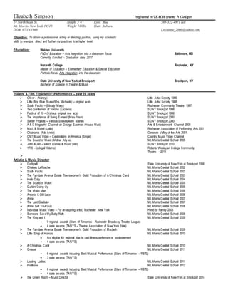 Elizabeth Simpson *registered w/TEACH system; NYSed.gov
24 North Main St. Height 5’4” Eyes: Blue 585-322-4871 cell
Mt. Morris, New York 14510 Weight 160lbs Hair: Auburn
DOB: 07/14/1969 Lizzianne_2000@yahoo.com
Objective: To obtain a professional acting or directing position, using my scholastic
skills to energize, direct and further my practices to a higher level.
Education: Walden University
PhD of Education – Arts Integration into a classroom focus Baltimore, MD
Currently Enrolled – Graduation date; 2017
Nazareth College Rochester, NY
Master of Education – Elementary Education & Special Education
Portfolio focus- Arts Integration into the classroom
State University of New York at Brockport Brockport, NY
Bachelor of Science in Theatre & Music
Theatre & Film Experience: Performance – past 25 years
 Oliver– (Nancy) Little Artist Society 1986
 Little Boy Blue (Nurse/Mrs. Michaels) – original work Little Artist Society 1988
 South Pacific – (Bloody Mary) Rochester Community Theatre 1997
 Two Gentlemen of Verona (Lucrecia) SUNY Brockport 1998
 Festival of 10 – (Various original one acts) SUNY Brockport 1998
 The Importance of Being Earnest (Miss Prism) SUNY Brockport 2000
 Senior Projects – various Shakespeare scenes SUNY Brockport 2000
 A & E Biography Channel on George Eastman (House Maid) Arts & Entertainment Channel 2000
 Mack & Mabel (Lottie) Rochester Association of Performing Arts 2001
 Oklahoma (Ado Annie) Genesee Valley of the Arts 2001
 CMTMusic Video – Celebrations in America (Singer) Country Music Video Channel
 The Sound of Music (Mother Abyss) Mt. Morris Central School 2005
 John & Jen – select scenes & music (Jen) SUNY Brockport 2010
 1776 – (Abigail Adams) Roberts Wesleyan College Community
Theatre – 2012

Artistic & Music Director
 Godspell State University of New York at Brockport 1998
 Chateau LaRoache Mt. Morris Central School 2002
 South Pacific Mt. Morris Central School 2003
 The Farndale Avenue Estate Townswomen's Guild Production of A Christmas Carol Mt. Morris Central School 2003
 Hello Dolly Mt. Morris Central School 2004
 The Sound of Music Mt. Morris Central School 2005
 Curtain Going Up Mt. Morris Central School 2005
 The Music Man Mt. Morris Central School 2006
 Arsenic & Old Lace Mt. Morris Central School 2006
 Annie Mt. Morris Central School 2007
 The Last Gladiator Mt. Morris Central School 2007
 Annie Get Your Gun Mt. Morris Central School 2008
 Individual Music Video – For an aspiring artist, Rochester New York Hired by Family 2008
 Someone SaveMy Baby Ruth Mt. Morris Central School 2008
 The King and I Mt. Morris Central School 2009
 9 regional awards (Stars of Tomorrow- Rochester Broadway Theatre League)
 4 state awards (TANYS – Theatre Association of New York State)
 The Farndale Avenue Estate Townswomen's Guild Production of Macbeth Mt. Morris Central School 2009
 Little Shop of Horrors Mt. Morris Central School 2010
 Not eligible for regional due to cast illness/performance postponement
 4 state awards (TANYS)
 A Christmas Carol Mt. Morris Central School 2010
 Grease Mt. Morris Central School 2011
 6 regional awards including Best Musical Performance (Stars of Tomorrow – RBTL)
 3 state awards (TANYS)
 Leading Ladies Mt. Morris Central School 2011
 Footloose Mt. Morris Central School 2012
 6 regional awards including Best Musical Performance (Stars of Tomorrow – RBTL)
 4 state awards (TANYS)
 The Green Room – Music Director State University of New York at Brockport 2014
 