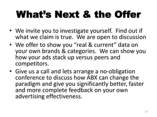 What’s Next & the Offer
• We invite you to investigate yourself. Find out if
what we claim is true. We are open to discussion
• We offer to show you “real & current” data on
your own brands & categories. We can show you
how your ads stack up versus peers and
competitors.
• Give us a call and lets arrange a no-obligation
conference to discuss how ABX can change the
paradigm and give you significantly better, faster
and more complete feedback on your own
advertising effectiveness.
23
 