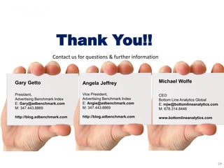 Gary Getto
President,
Advertising Benchmark Index
E: Gary@adbenchmark.com
M: 347.443.8869
http://blog.adbenchmark.com
Michael Wolfe
CEO
Bottom Line Analytics Global
E: mjw@bottomlineanalytics.com
M: 678.314.8446
www.bottomlineanalytics.com
24
Thank You!!
Angela Jeffrey
Vice President,
Advertising Benchmark Index
E: Angie@adbenchmark.com
M: 347.443.8869
http://blog.adbenchmark.com
Contact us for questions & further information
 