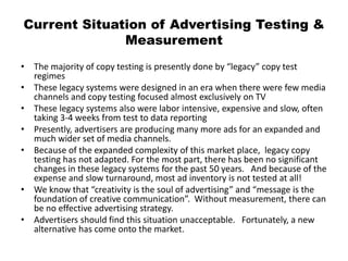 Current Situation of Advertising Testing &
Measurement
• The majority of copy testing is presently done by “legacy” copy test
regimes
• These legacy systems were designed in an era when there were few media
channels and copy testing focused almost exclusively on TV
• These legacy systems also were labor intensive, expensive and slow, often
taking 3-4 weeks from test to data reporting
• Presently, advertisers are producing many more ads for an expanded and
much wider set of media channels.
• Because of the expanded complexity of this market place, legacy copy
testing has not adapted. For the most part, there has been no significant
changes in these legacy systems for the past 50 years. And because of the
expense and slow turnaround, most ad inventory is not tested at all!
• We know that “creativity is the soul of advertising” and “message is the
foundation of creative communication”. Without measurement, there can
be no effective advertising strategy.
• Advertisers should find this situation unacceptable. Fortunately, a new
alternative has come onto the market.
 