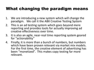 What changing the paradigm means
1. We are introducing a new system which will change the
paradigm. We call it the ABX Creative Testing System
2. This is an ad testing system which goes beyond mere
reporting and provides tools for actually improving ad
creative effectiveness over time.
3. It is also an agile, near-real time reporting system geared
for “actionability”
4. Finally, it is more than a bunch of numbers, but numbers
which have been proven relevant via market mix models.
For the first time, the creative element of advertising has
been “monetized”. This makes copy testing far more
relevant.
 
