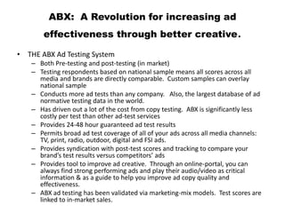ABX: A Revolution for increasing ad
effectiveness through better creative.
• THE ABX Ad Testing System
– Both Pre-testing and post-testing (in market)
– Testing respondents based on national sample means all scores across all
media and brands are directly comparable. Custom samples can overlay
national sample
– Conducts more ad tests than any company. Also, the largest database of ad
normative testing data in the world.
– Has driven out a lot of the cost from copy testing. ABX is significantly less
costly per test than other ad-test services
– Provides 24-48 hour guaranteed ad test results
– Permits broad ad test coverage of all of your ads across all media channels:
TV, print, radio, outdoor, digital and FSI ads.
– Provides syndication with post-test scores and tracking to compare your
brand’s test results versus competitors’ ads
– Provides tool to improve ad creative. Through an online-portal, you can
always find strong performing ads and play their audio/video as critical
information & as a guide to help you improve ad copy quality and
effectiveness.
– ABX ad testing has been validated via marketing-mix models. Test scores are
linked to in-market sales.
 