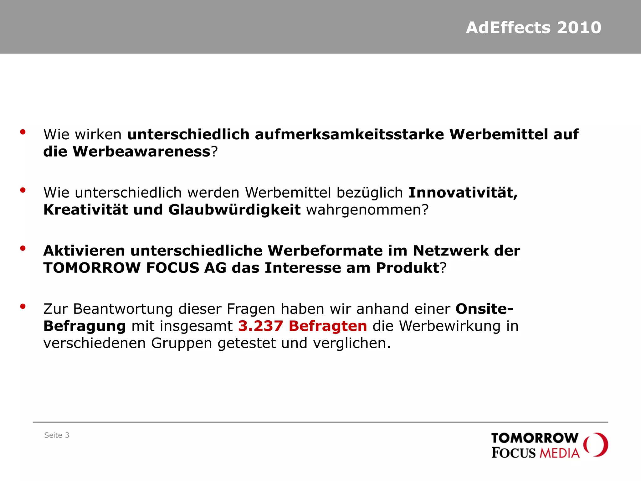 AdEffects 2010
Seite 3
• Wie wirken unterschiedlich aufmerksamkeitsstarke Werbemittel auf
die Werbeawareness?
• Wie unterschiedlich werden Werbemittel bezüglich Innovativität,
Kreativität und Glaubwürdigkeit wahrgenommen?
• Aktivieren unterschiedliche Werbeformate im Netzwerk der
TOMORROW FOCUS AG das Interesse am Produkt?
• Zur Beantwortung dieser Fragen haben wir anhand einer Onsite-
Befragung mit insgesamt 3.237 Befragten die Werbewirkung in
verschiedenen Gruppen getestet und verglichen.
 