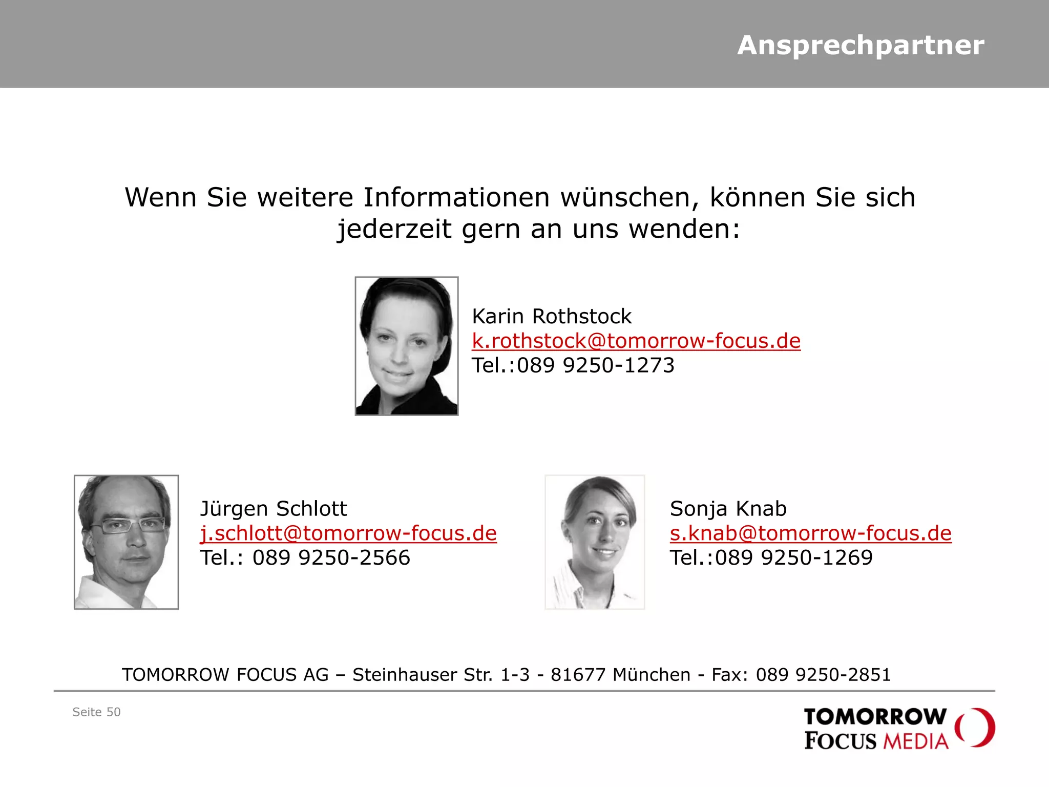Ansprechpartner
Seite 50
TOMORROW FOCUS AG – Steinhauser Str. 1-3 - 81677 München - Fax: 089 9250-2851
Wenn Sie weitere Informationen wünschen, können Sie sich
jederzeit gern an uns wenden:
Karin Rothstock
k.rothstock@tomorrow-focus.de
Tel.:089 9250-1273
Jürgen Schlott
j.schlott@tomorrow-focus.de
Tel.: 089 9250-2566
Sonja Knab
s.knab@tomorrow-focus.de
Tel.:089 9250-1269
 