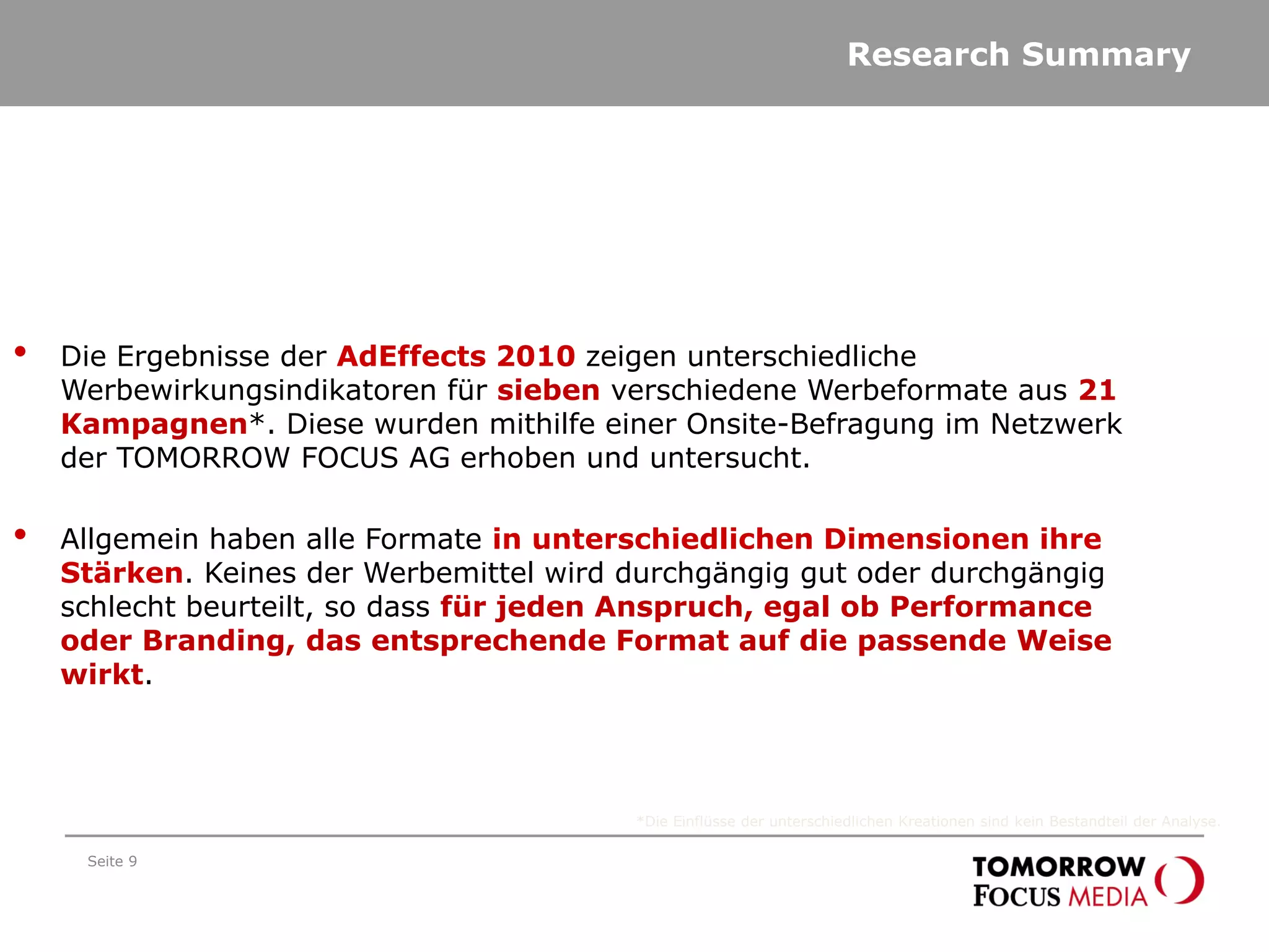Research Summary
Seite 9
• Die Ergebnisse der AdEffects 2010 zeigen unterschiedliche
Werbewirkungsindikatoren für sieben verschiedene Werbeformate aus 21
Kampagnen*. Diese wurden mithilfe einer Onsite-Befragung im Netzwerk
der TOMORROW FOCUS AG erhoben und untersucht.
• Allgemein haben alle Formate in unterschiedlichen Dimensionen ihre
Stärken. Keines der Werbemittel wird durchgängig gut oder durchgängig
schlecht beurteilt, so dass für jeden Anspruch, egal ob Performance
oder Branding, das entsprechende Format auf die passende Weise
wirkt.
*Die Einflüsse der unterschiedlichen Kreationen sind kein Bestandteil der Analyse.
 