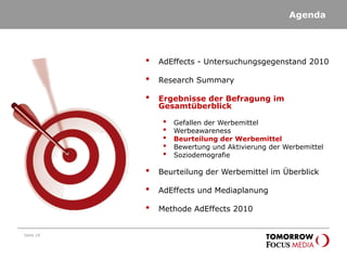 Agenda
Seite 18
• AdEffects - Untersuchungsgegenstand 2010
• Research Summary
• Ergebnisse der Befragung im
Gesamtüberblick
• Gefallen der Werbemittel
• Werbeawareness
• Beurteilung der Werbemittel
• Bewertung und Aktivierung der Werbemittel
• Soziodemografie
• Beurteilung der Werbemittel im Überblick
• AdEffects und Mediaplanung
• Methode AdEffects 2010
 