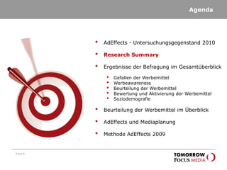 Agenda
Seite 8
• AdEffects - Untersuchungsgegenstand 2010
• Research Summary
• Ergebnisse der Befragung im Gesamtüberblick
• Gefallen der Werbemittel
• Werbeawareness
• Beurteilung der Werbemittel
• Bewertung und Aktivierung der Werbemittel
• Soziodemografie
• Beurteilung der Werbemittel im Überblick
• AdEffects und Mediaplanung
• Methode AdEffects 2009
 