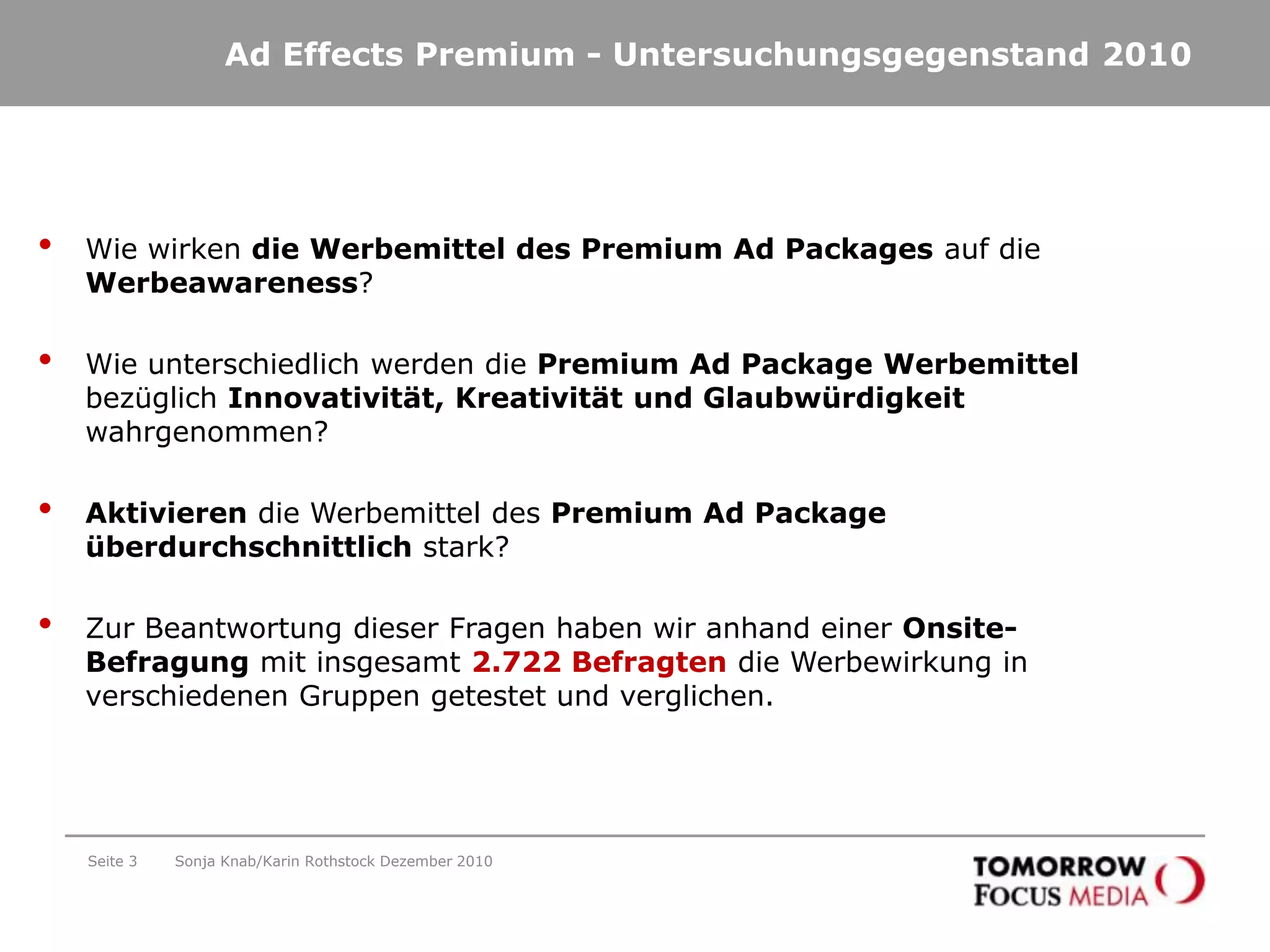 Ad EffectsPremium - Untersuchungsgegenstand 2010Seite 3Wie wirken die Werbemittel des Premium Ad Packages auf die Werbeawareness?Wie unterschiedlich werden die Premium Ad Package Werbemittel bezüglich Innovativität, Kreativität und Glaubwürdigkeit wahrgenommen? Aktivieren die Werbemittel des Premium Ad Package überdurchschnittlich stark?Zur Beantwortung dieser Fragen haben wir anhand einer Onsite-Befragung mit insgesamt 2.722 Befragten die Werbewirkung in verschiedenen Gruppen getestet und verglichen.Sonja Knab/Karin Rothstock Dezember 2010