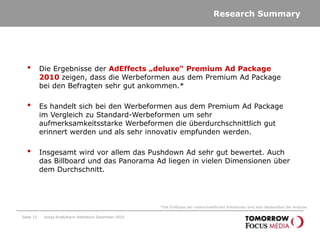 Research SummarySeite 15Die Ergebnisse der AdEffects „deluxe“ Premium Ad Package 2010 zeigen, dass die Werbeformen aus dem Premium Ad Package bei den Befragten sehr gut ankommen.* Es handelt sich bei den Werbeformen aus dem Premium Ad Package im Vergleich zu Standard-Werbeformen um sehr aufmerksamkeitsstarke Werbeformen die überdurchschnittlich gut erinnert werden und als sehr innovativ empfunden werden. Insgesamt wird vor allem das Pushdown Ad sehr gut bewertet. Auch das Billboard und das Panorama Ad liegen in vielen Dimensionen über dem Durchschnitt. *Die Einflüsse der unterschiedlichen Kreationen sind kein Bestandteil der Analyse.Sonja Knab/Karin Rothstock Dezember 2010