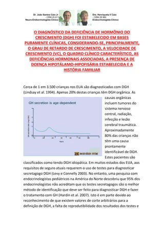 O DIAGNÓSTICO DA DEFICIÊNCIA DE HORMÔNIO DO
CRESCIMENTO (DGH) FOI ESTABELECIDO EM BASES
PURAMENTE CLÍNICAS, CONSIDERANDO-SE, PRINCIPALMENTE,
O GRAU DE RETARDO DE CRESCIMENTO, A VELOCIDADE DE
CRESCIMENTO (VC), O QUADRO CLÍNICO CARACTERÍSTICO, AS
DEFICIÊNCIAS HORMONAIS ASSOCIADAS, A PRESENÇA DE
DOENÇA HIPOTÁLAMO-HIPOFISÁRIA ESTABELECIDA E A
HISTÓRIA FAMILIAR
Cerca de 1 em 3.500 crianças nos EUA são diagnosticadas com DGH
(Lindsay et al. 1994). Apenas 20% destas crianças têm DGH orgânica. As
causas orgânicas
incluem tumores do
sistema nervoso
central, radiação,
infecção e lesão
cerebral traumática.
Aproximadamente
80% das crianças não
têm uma causa
prontamente
identificável de DGH.
Estes pacientes são
classificados como tendo DGH idiopática. Em muitos estados dos EUA, aos
requisitos de seguro atuais requerem o uso de testes para diagnosticar
secretagogo DGH (Levy e Connelly 2003). No entanto, uma pesquisa com
endocrinologistas pediátricos na América do Norte descobriu que 95% dos
endocrinologistas não acreditam que os testes secretagogos são o melhor
método de identificação que deve ser feito para diagnosticar DGH e fazer
o tratamento com GH (Hardin et al. 2007). Isto é em parte devido ao
reconhecimento de que existem valores de corte arbitrários para a
definição de DGH, a falta de reprodutibilidade dos resultados dos testes e
 