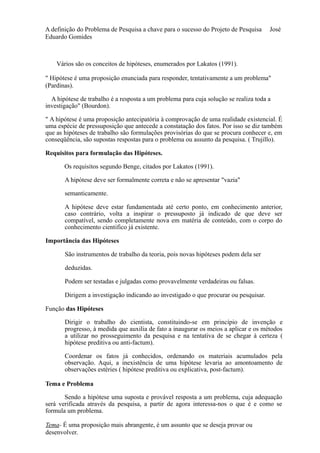 A definição do Problema de Pesquisa a chave para o sucesso do Projeto de Pesquisa José 
Eduardo Gomides 
Vários são os conceitos de hipóteses, enumerados por Lakatos (1991). 
" Hipótese é uma proposição enunciada para responder, tentativamente a um problema" 
(Pardinas). 
A hipótese de trabalho é a resposta a um problema para cuja solução se realiza toda a 
investigação" (Bourdon). 
" A hipótese é uma proposição antecipatória à comprovação de uma realidade existencial. É 
uma espécie de pressuposição que antecede a constatação dos fatos. Por isso se diz também 
que as hipóteses de trabalho são formulações provisórias do que se procura conhecer e, em 
conseqüência, são supostas respostas para o problema ou assunto da pesquisa. ( Trujillo). 
Requisitos para formulação das Hipóteses. 
Os requisitos segundo Benge, citados por Lakatos (1991). 
A hipótese deve ser formalmente correta e não se apresentar "vazia" 
semanticamente. 
A hipótese deve estar fundamentada até certo ponto, em conhecimento anterior, 
caso contrário, volta a inspirar o pressuposto já indicado de que deve ser 
compatível, sendo completamente nova em matéria de conteúdo, com o corpo do 
conhecimento cientifico já existente. 
Importância das Hipóteses 
São instrumentos de trabalho da teoria, pois novas hipóteses podem dela ser 
deduzidas. 
Podem ser testadas e julgadas como provavelmente verdadeiras ou falsas. 
Dirigem a investigação indicando ao investigado o que procurar ou pesquisar. 
Função das Hipóteses 
Dirigir o trabalho do cientista, constituindo-se em princípio de invenção e 
progresso, à medida que auxilia de fato a inaugurar os meios a aplicar e os métodos 
a utilizar no prosseguimento da pesquisa e na tentativa de se chegar à certeza ( 
hipótese preditiva ou anti-factum). 
Coordenar os fatos já conhecidos, ordenando os materiais acumulados pela 
observação. Aqui, a inexistência de uma hipótese levaria ao amontoamento de 
observações estéries ( hipótese preditiva ou explicativa, post-factum). 
Tema e Problema 
Sendo a hipótese uma suposta e provável resposta a um problema, cuja adequação 
será verificada através da pesquisa, a partir de agora interessa-nos o que é e como se 
formula um problema. 
Tema- É uma proposição mais abrangente, é um assunto que se deseja provar ou 
desenvolver. 
 