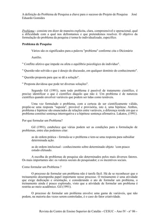 A definição do Problema de Pesquisa a chave para o sucesso do Projeto de Pesquisa José 
Eduardo Gomides 
Problema - consiste em dizer de maneira explicita, clara, compreensível e operacional, qual 
a dificuldade com a qual nos defrontamos e que pretendemos resolver. O objetivo da 
formulação do problema da pesquisa é torna-lo individualizado, específico. 
Problema de Pesquisa 
Vários são os significados para a palavra "problema" conforme cita o Dicionário 
Aurélio. 
" Conflito afetivo que impede ou afeta o equilíbrio psicológico do indivíduo". 
" Questão não solvida e que é desejo de discussão, em qualquer domínio do conhecimento". 
" Questão proposta para que se dê a solução". 
" Proposta duvidosa que pode ter diversas soluções". 
Segundo Gil (1991), nem todo problema é passível de tratamento científico, é 
preciso identificar o que é científico daquilo que não é. Um problema é de natureza 
científica quando envolver variáveis que podem ser tidas como testáveis. 
Uma vez formulado o problema, com a certeza de ser cientificamente válido, 
propõe-se uma resposta "suposta", provável e provisória, isto é, uma hipótese. Ambos, 
problema e hipótese são enunciados de relações entre variáveis, a diferença reside em que o 
problema constitui sentença interrogativa e a hipótese sentença afirmativa. Lakatos, (1991). 
Por que formular um Problema? 
Gil (1991), estabelece que várias podem ser as condições para a formulação de 
problemas, entre elas podemos citar: 
as de ordem prática - formula-se o problema e tem-se uma resposta para subsidiar 
determinada ação. 
as de ordem intelectual - conhecimento sobre determinado objeto 'com pouco 
estudo efetuado. 
A escolha de problemas de pesquisa são determinados pelos mais diversos fatores. 
Os mais importantes são: os valores sociais do pesquisador; e os incentivos sociais. 
Como formular um Problema ? 
O processo de formular um problema não é tarefa fácil. Há de se reconhecer que o 
treinamento desempenha papel importante nesse processo. O treinamento é uma atividade 
que exige dedicação e orientação, e considerando o ato de formular um problema, o 
treinamento ainda é pouco explorado, visto que a atividade de formular um problema é 
restrita ao meio acadêmico. Gil (1991). 
O processo de formular um problema envolve uma gama de variáveis, que não 
podem, na maioria das vezes serem controladas, é o caso do fator criatividade. 
Revista do Centro de Ensino Superior de Catalão - CESUC - Ano IV - n° 06 - 
 