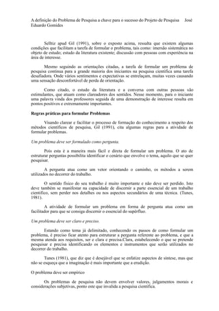 A definição do Problema de Pesquisa a chave para o sucesso do Projeto de Pesquisa José 
Eduardo Gomides 
Selltiz apud Gil (1991), sobre o exposto acima, ressalta que existem algumas 
condições que facilitam a tarefa de formular o problema, tais como: imersão sistemática no 
objeto de estudo; estudo da literatura existente; discussão com pessoas com experiência na 
área de interesse. 
Mesmo seguindo as orientações citadas, a tarefa de formular um problema de 
pesquisa continua para a grande maioria dos iniciantes na pesquisa cientifica uma tarefa 
desafiadora. Onde vários sentimentos e expectativas se entrelaçam, muitas vezes causando 
uma sensação desconfortável de perda de orientação. 
Como citado, o estudo da literatura e a conversa com outras pessoas são 
estimulantes, que atuam como clareadores dos sentidos. Nesse momento, para o iniciante 
uma palavra vinda dos professores seguida de uma demonstração de interesse resulta em 
pontos positivos e extremamente importantes. 
Regras práticas para formular Problemas 
Visando clarear e facilitar o processo de formação do conhecimento a respeito dos 
métodos científicos de pesquisa, Gil (1991), cita algumas regras para a atividade de 
formular problemas. 
Um problema deve ser formulado como pergunta. 
Pois esta é a maneira mais fácil e direta de formular um problema. O ato de 
estruturar perguntas possibilita identificar o cenário que envolve o tema, aquilo que se quer 
pesquisar. 
A pergunta atua como um vetor orientando o caminho, os métodos a serem 
utilizados no decorrer do trabalho. 
O sentido físico do seu trabalho é muito importante e não deve ser perdido. Isto 
deve também se manifestar na capacidade de discernir a parte essencial de um trabalho 
cientifico, sem perder nos detalhes ou nos aspectos secundários de uma técnica. (Tunes, 
1981). 
A atividade de formular um problema em forma de pergunta atua como um 
facilitador para que se consiga discernir o essencial do supérfluo. 
Um problema deve ser claro e preciso. 
Estando como tema já delimitado, conhecendo os passos de como formular um 
problema, é preciso ficar atento para estruturar a pergunta referente ao problema, e que a 
mesma atenda aos requisitos, ser e clara e precisa.Clara, estabelecendo o que se pretende 
pesquisar e precisa identificando os elementos e instrumentos que serão utilizados no 
decorrer do trabalho. 
Tunes (1981), que diz que é desejável que se enfatize aspectos de síntese, mas que 
não se esqueça que a imaginação é mais importante que a erudição. 
O problema deve ser empírico 
Os problemas de pesquisa não devem envolver valores, julgamentos morais e 
considerações subjetivas, ponto este que invalida a pesquisa cientifica. 
 