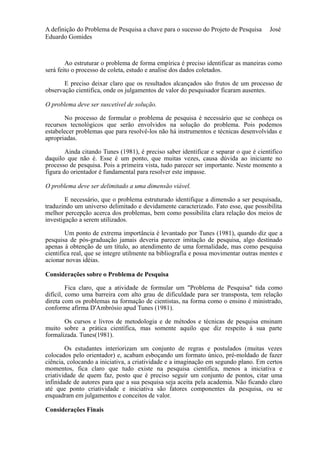 A definição do Problema de Pesquisa a chave para o sucesso do Projeto de Pesquisa José 
Eduardo Gomides 
Ao estruturar o problema de forma empírica é preciso identificar as maneiras como 
será feito o processo de coleta, estudo e analise dos dados coletados. 
E preciso deixar claro que os resultados alcançados são frutos de um processo de 
observação cientifica, onde os julgamentos de valor do pesquisador ficaram ausentes. 
O problema deve ser suscetível de solução. 
No processo de formular o problema de pesquisa é necessário que se conheça os 
recursos tecnológicos que serão envolvidos na solução do problema. Pois podemos 
estabelecer problemas que para resolvê-los não há instrumentos e técnicas desenvolvidas e 
apropriadas. 
Ainda citando Tunes (1981), é preciso saber identificar e separar o que é cientifico 
daquilo que não é. Esse é um ponto, que muitas vezes, causa dúvida ao iniciante no 
processo de pesquisa. Pois a primeira vista, tudo parecer ser importante. Neste momento a 
figura do orientador é fundamental para resolver este impasse. 
O problema deve ser delimitado a uma dimensão viável. 
E necessário, que o problema estruturado identifique a dimensão a ser pesquisada, 
traduzindo um universo delimitado e devidamente caracterizado. Fato esse, que possibilita 
melhor percepção acerca dos problemas, bem como possibilita clara relação dos meios de 
investigação a serem utilizados. 
Um ponto de extrema importância é levantado por Tunes (1981), quando diz que a 
pesquisa de pós-graduação jamais deveria parecer imitação de pesquisa, algo destinado 
apenas à obtenção de um título, ao atendimento de uma formalidade, mas como pesquisa 
cientifica real, que se integre utilmente na bibliografia e possa movimentar outras mentes e 
acionar novas idéias. 
Considerações sobre o Problema de Pesquisa 
Fica claro, que a atividade de formular um "Problema de Pesquisa" tida como 
difícil, como uma barreira com alto grau de dificuldade para ser transposta, tem relação 
direta com os problemas na formação de cientistas, na forma como o ensino é ministrado, 
conforme afirma D'Ambrósio apud Tunes (1981). 
Os cursos e livros de metodologia e de métodos e técnicas de pesquisa ensinam 
muito sobre a prática científica, mas somente aquilo que diz respeito à sua parte 
formalizada. Tunes(1981). 
Os estudantes interiorizam um conjunto de regras e postulados (muitas vezes 
colocados pelo orientador) e, acabam esboçando um formato único, pré-moldado de fazer 
ciência, colocando a iniciativa, a criatividade e a imaginação em segundo plano. Em certos 
momentos, fica claro que tudo existe na pesquisa cientifica, menos a iniciativa e 
criatividade de quem faz, posto que é preciso seguir um conjunto de pontos, citar uma 
infinidade de autores para que a sua pesquisa seja aceita pela academia. Não ficando claro 
até que ponto criatividade e iniciativa são fatores componentes da pesquisa, ou se 
enquadram em julgamentos e conceitos de valor. 
Considerações Finais 
 