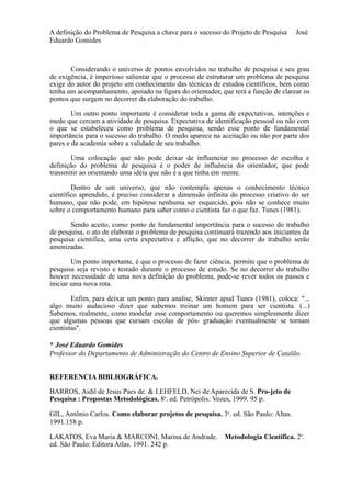 A definição do Problema de Pesquisa a chave para o sucesso do Projeto de Pesquisa José 
Eduardo Gomides 
Considerando o universo de pontos envolvidos no trabalho de pesquisa e seu grau 
de exigência, é imperioso salientar que o processo de estruturar um problema de pesquisa 
exige do autor do projeto um conhecimento das técnicas de estudos científicos, bem como 
tenha um acompanhamento, apoiado na figura do orientador, que terá a função de clarear os 
pontos que surgem no decorrer da elaboração do trabalho. 
Um outro ponto importante é considerar toda a gama de expectativas, intenções e 
medo que cercam a atividade de pesquisa. Expectativa de identificação pessoal ou não com 
o que se estabeleceu como problema de pesquisa, sendo esse ponto de fundamental 
importância para o sucesso do trabalho. O medo aparece na aceitação ou não por parte dos 
pares e da academia sobre a validade de seu trabalho. 
Uma colocação que não pode deixar de influenciar no processo de escolha e 
definição do problema de pesquisa é o poder de influência do orientador, que pode 
transmitir ao orientando uma idéia que não é a que tinha em mente. 
Dentro de um universo, que não contempla apenas o conhecimento técnico 
científico aprendido, é preciso considerar a dimensão infinita do processo criativo do ser 
humano, que não pode, em hipótese nenhuma ser esquecido, pois não se conhece muito 
sobre o comportamento humano para saber como o cientista faz o que faz. Tunes (1981). 
Sendo aceito, como ponto de fundamental importância para o sucesso do trabalho 
de pesquisa, o ato de elaborar o problema de pesquisa continuará trazendo aos iniciantes da 
pesquisa cientifica, uma certa expectativa e aflição, que no decorrer do trabalho serão 
amenizadas. 
Um ponto importante, é que o processo de fazer ciência, permite que o problema de 
pesquisa seja revisto e testado durante o processo de estudo. Se no decorrer do trabalho 
houver necessidade de uma nova definição do problema, pode-se rever todos os passos e 
iniciar uma nova rota. 
Enfim, para deixar um ponto para analise, Skinner apud Tunes (1981), coloca: "... 
algo muito audacioso dizer que sabemos treinar um homem para ser cientista. (...) 
Sabemos, realmente, como modelar esse comportamento ou queremos simplesmente dizer 
que algumas pessoas que cursam escolas de pós- graduação eventualmente se tornam 
cientistas". 
* José Eduardo Gomides 
Professor do Departamento de Administração do Centro de Ensino Superior de Catalão. 
REFERENCIA BIBLIOGRÁFICA. 
BARROS, Aidil de Jesus Paes de. & LEHFELD, Nei de Aparecida de S. Pro-jeto de 
Pesquisa : Propostas Metodológicas. 8a. ed. Petrópolis: Vozes, 1999. 95 p. 
GIL, Antônio Carlos. Como elaborar projetos de pesquisa. 3a. ed. São Paulo: Altas. 
1991.158 p. 
LAKATOS, Eva Maria & MARCONI, Marina de Andrade. Metodologia Cientifica. 2a. 
ed. São Paulo: Editora Atlas. 1991. 242 p. 
 