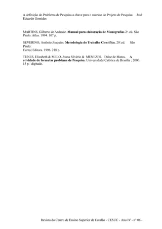A definição do Problema de Pesquisa a chave para o sucesso do Projeto de Pesquisa José 
Eduardo Gomides 
MARTINS, Gilberto de Andrade. Manual para elaboração de Monografias 2a. ed. São 
Paulo: Atlas. 1994. 107 p. 
SEVERINO, Antônio Joaquim. Metodologia do Trabalho Cientifico. 20a.ed. São 
Paulo: 
Cortez Editora. 1996. 218 p. 
TUNES, Elizabeth & MELO, Joana Silvério & MENEZES. Deise de Matos, A 
atividade de formular problema de Pesquisa. Universidade Católica de Brasília ; 2000. 
13 p.- digitado. 
Revista do Centro de Ensino Superior de Catalão - CESUC - Ano IV - n° 06 - 
 
